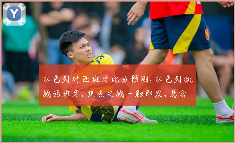 以色列对西班牙比分预测,以色列挑战西班牙,焦点之战一触即发,悬念重重